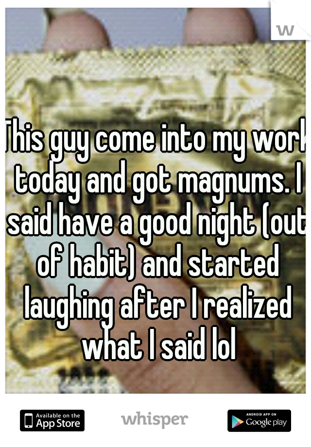 This guy come into my work today and got magnums. I said have a good night (out of habit) and started laughing after I realized what I said lol