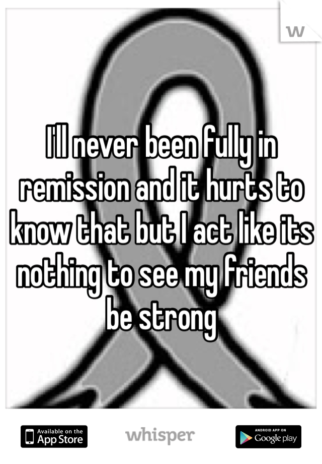 I'll never been fully in remission and it hurts to know that but I act like its nothing to see my friends be strong