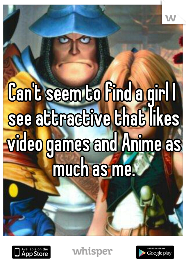 Can't seem to find a girl I see attractive that likes video games and Anime as much as me.