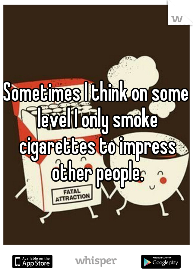 Sometimes I think on some level I only smoke cigarettes to impress other people.