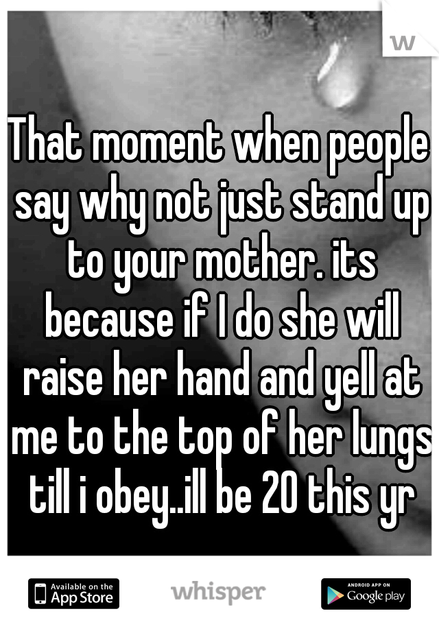 That moment when people say why not just stand up to your mother. its because if I do she will raise her hand and yell at me to the top of her lungs till i obey..ill be 20 this yr