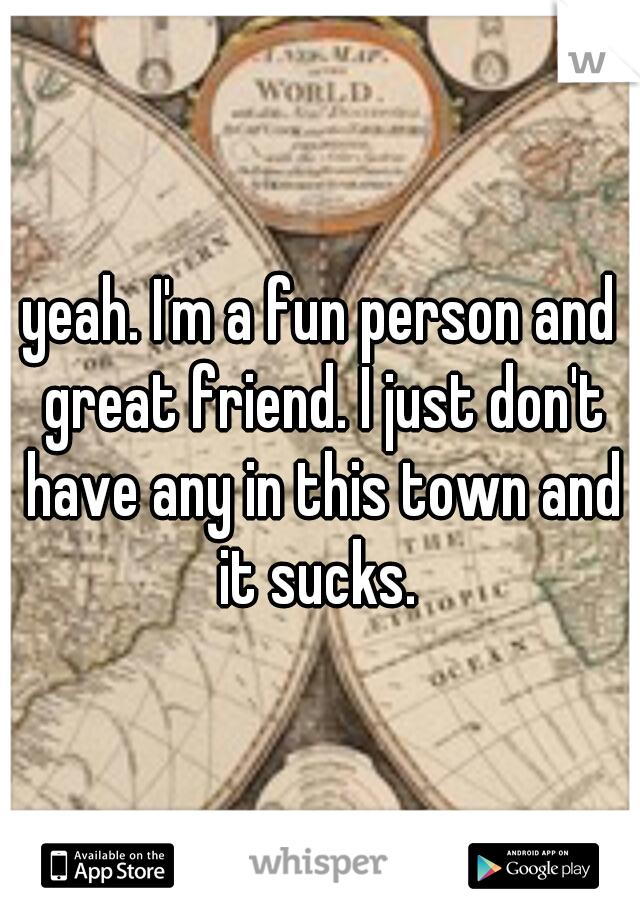 yeah. I'm a fun person and great friend. I just don't have any in this town and it sucks. 