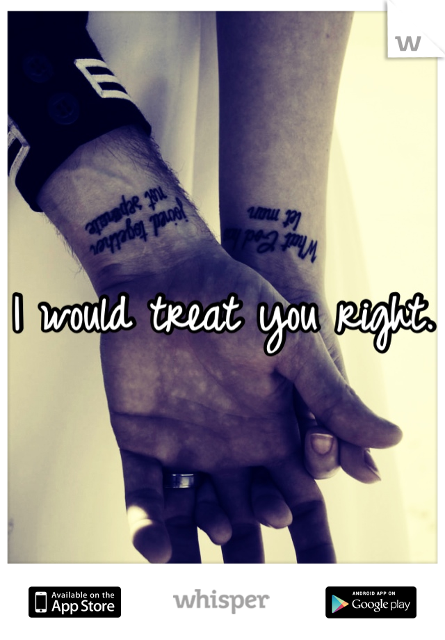 I would treat you right.