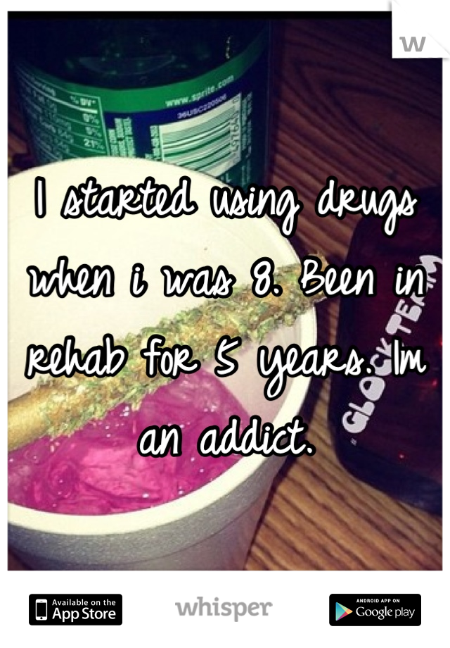I started using drugs when i was 8. Been in rehab for 5 years. Im an addict.