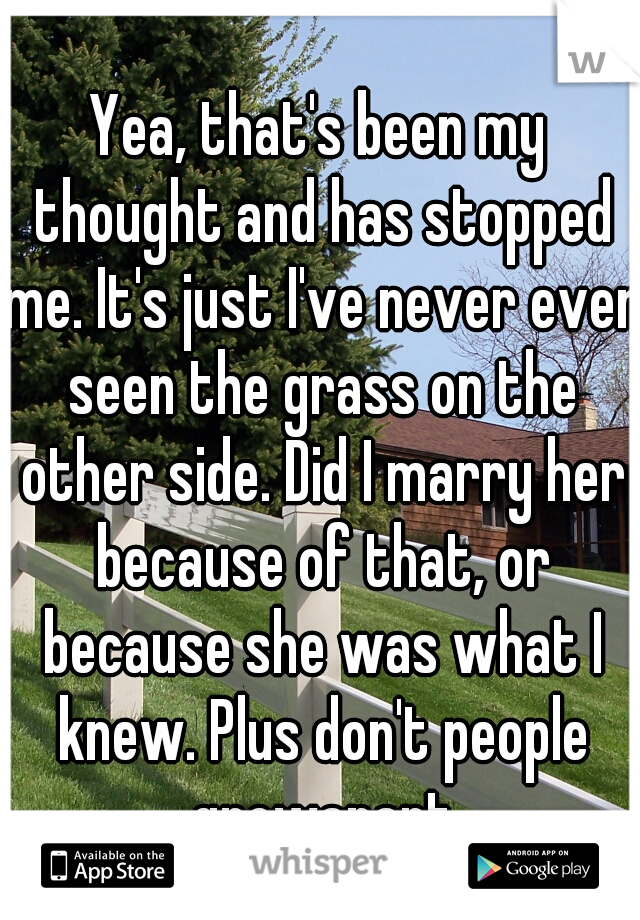 Yea, that's been my thought and has stopped me. It's just I've never even seen the grass on the other side. Did I marry her because of that, or because she was what I knew. Plus don't people growapart