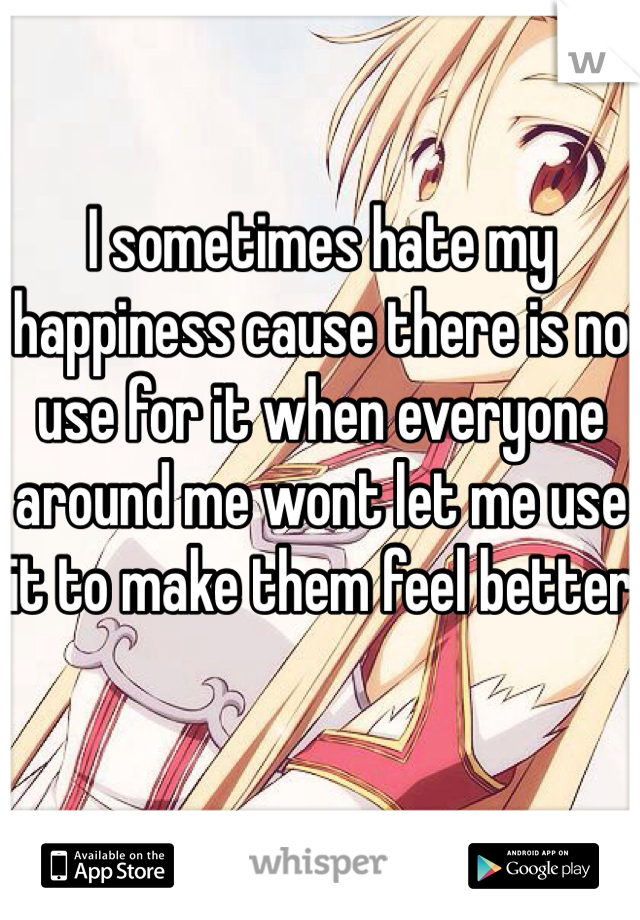 I sometimes hate my happiness cause there is no use for it when everyone around me wont let me use it to make them feel better