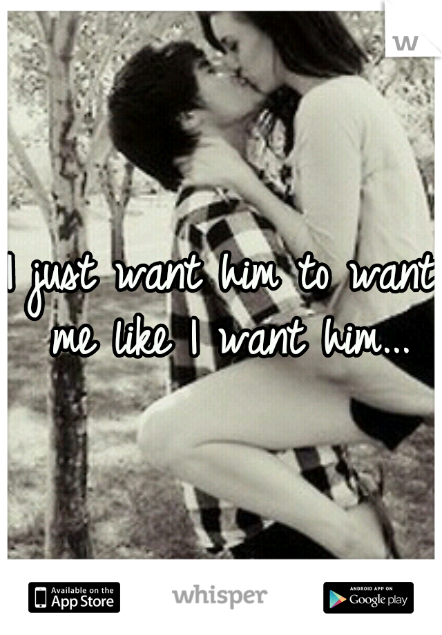 I just want him to want me like I want him...