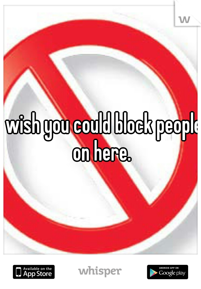 I wish you could block people on here.