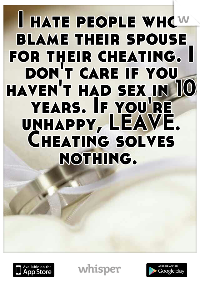 I hate people who blame their spouse for their cheating. I don't care if you haven't had sex in 10 years. If you're unhappy, LEAVE. Cheating solves nothing. 