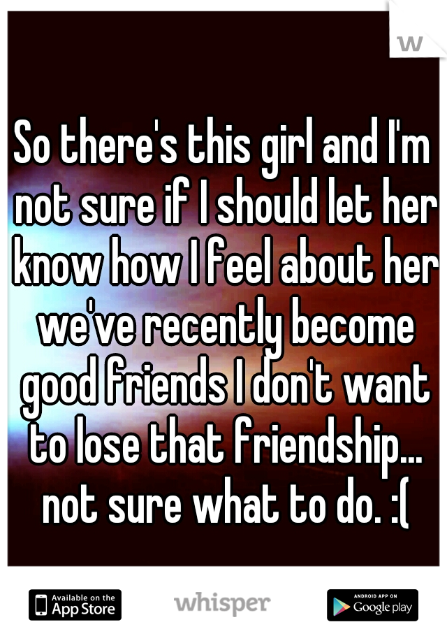 So there's this girl and I'm not sure if I should let her know how I feel about her we've recently become good friends I don't want to lose that friendship... not sure what to do. :(