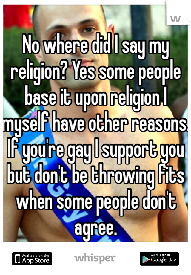 No where did I say my religion? Yes some people base it upon religion I myself have other reasons. If you're gay I support you but don't be throwing fits when some people don't agree. 