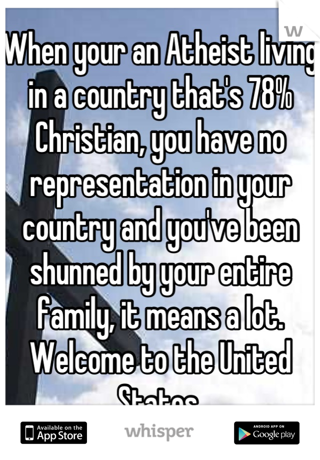 When your an Atheist living in a country that's 78% Christian, you have no representation in your country and you've been shunned by your entire family, it means a lot. Welcome to the United States.