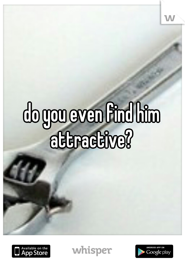 do you even find him attractive? 