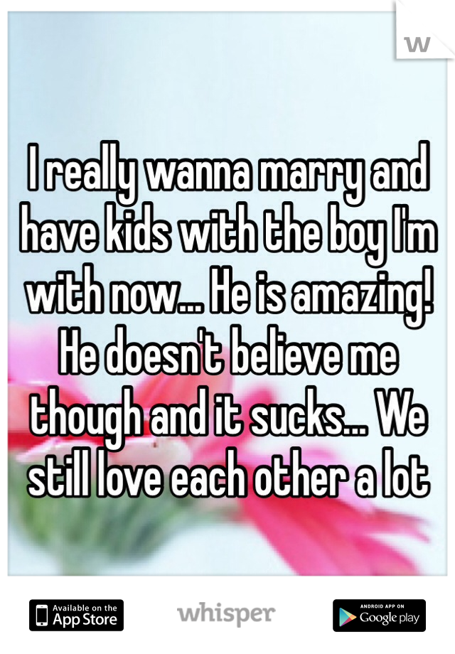 I really wanna marry and have kids with the boy I'm with now... He is amazing! He doesn't believe me though and it sucks... We still love each other a lot 