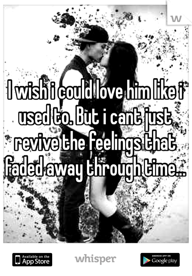 I wish i could love him like i used to. But i cant just revive the feelings that faded away through time... 