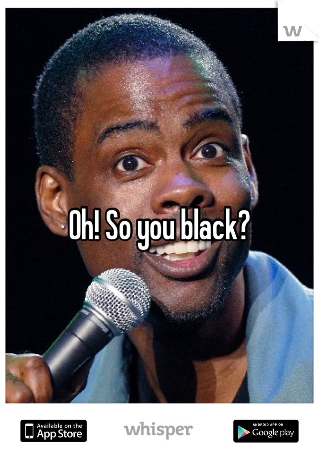 Oh! So you black?