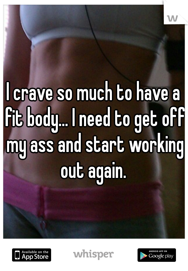 I crave so much to have a fit body... I need to get off my ass and start working out again. 