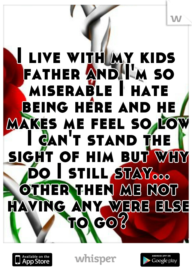 I live with my kids father and I'm so miserable I hate being here and he makes me feel so low I can't stand the sight of him but why do I still stay... other then me not having any were else to go?