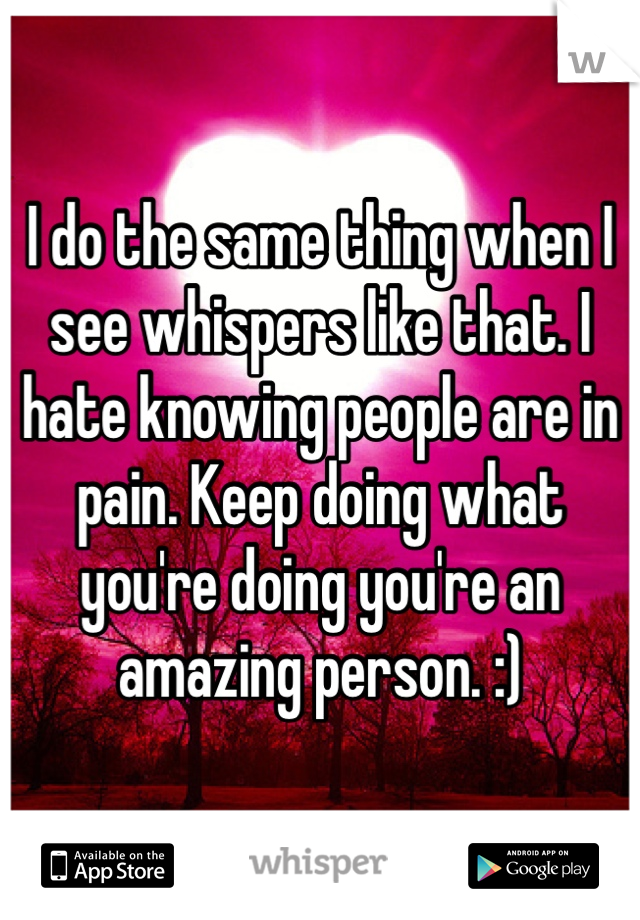 I do the same thing when I see whispers like that. I hate knowing people are in pain. Keep doing what you're doing you're an amazing person. :) 