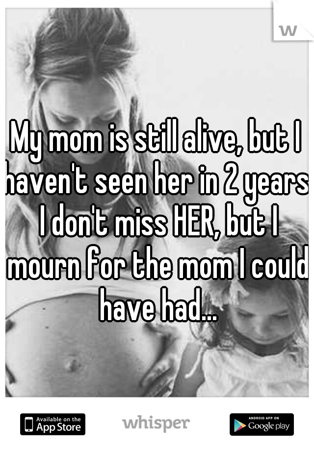 My mom is still alive, but I haven't seen her in 2 years. I don't miss HER, but I mourn for the mom I could have had...