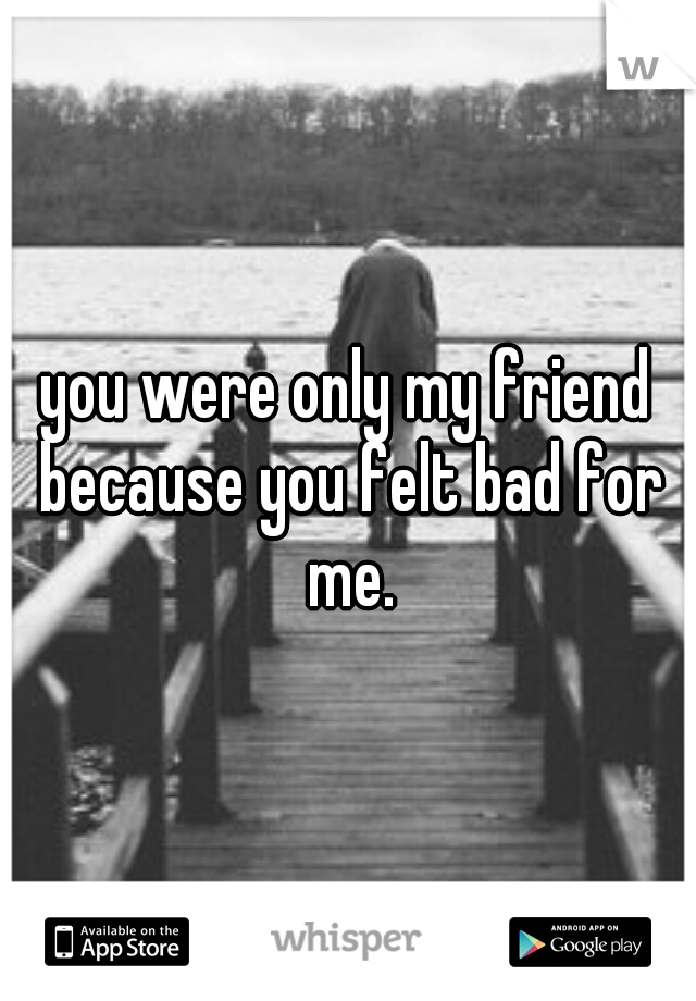 you were only my friend because you felt bad for me.