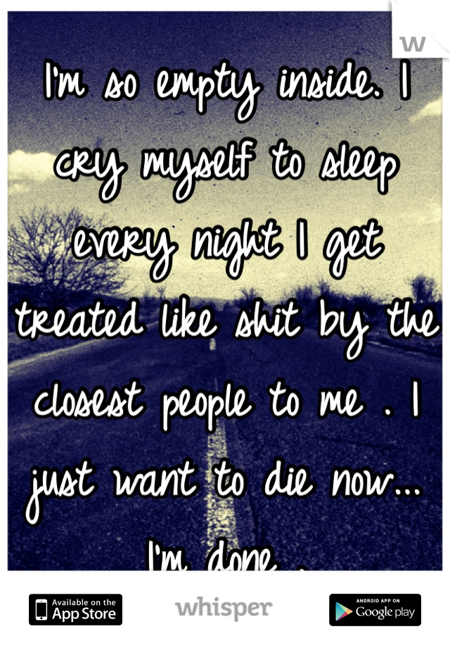 I'm so empty inside. I cry myself to sleep every night I get treated like shit by the closest people to me . I just want to die now... I'm done .