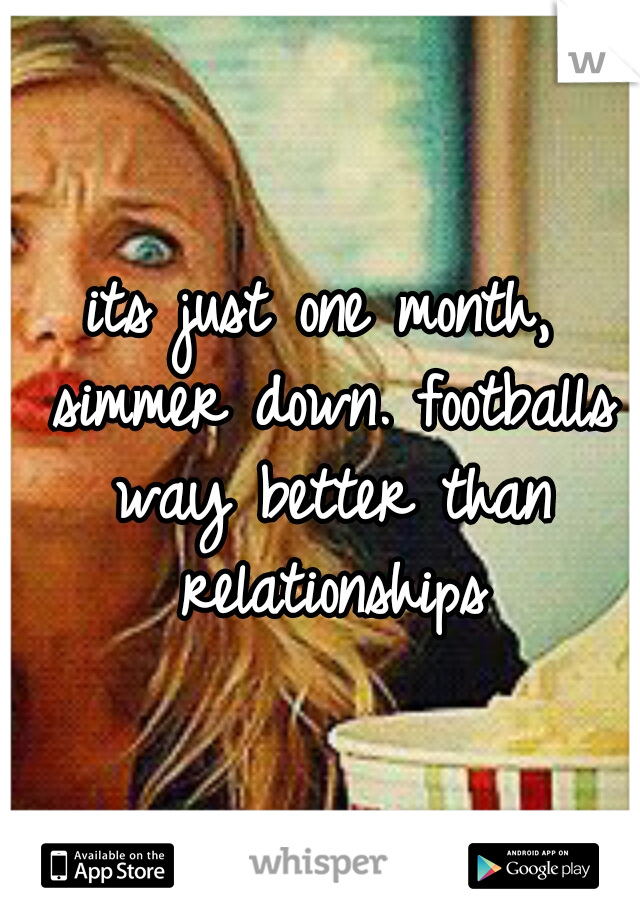 its just one month, simmer down. footballs way better than relationships