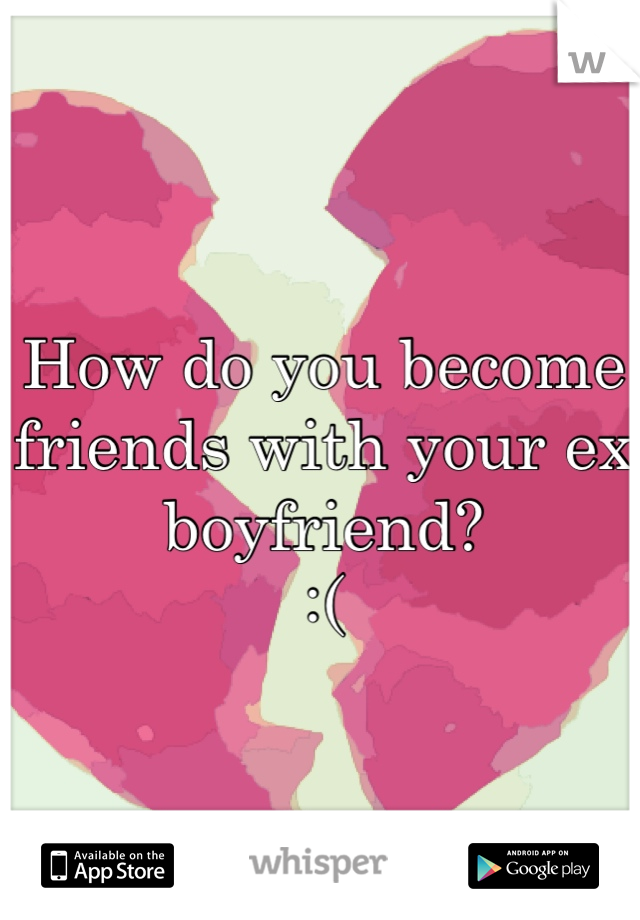 How do you become friends with your ex boyfriend? 
:(