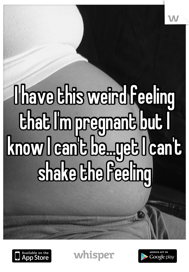 I have this weird feeling that I'm pregnant but I know I can't be...yet I can't shake the feeling