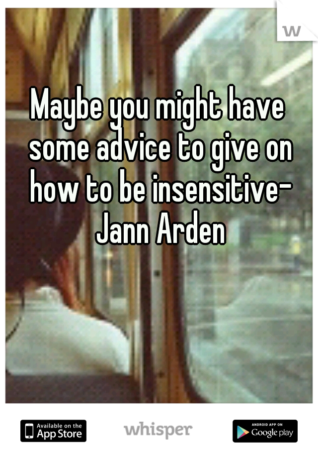 Maybe you might have some advice to give on how to be insensitive- Jann Arden