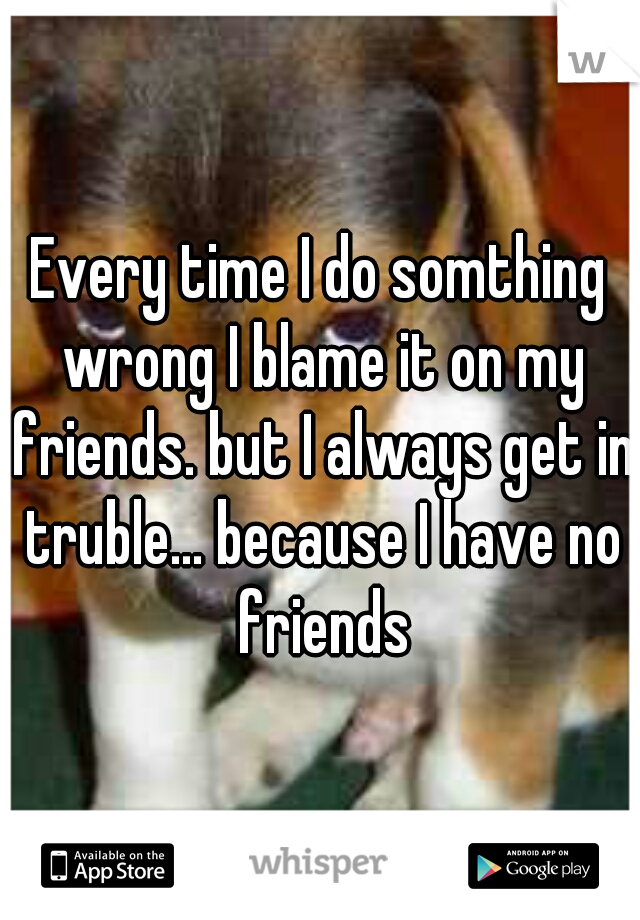 Every time I do somthing wrong I blame it on my friends. but I always get in truble... because I have no friends