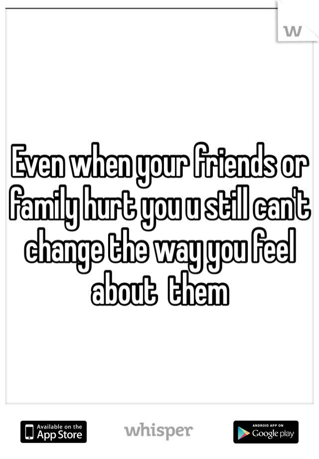 Even when your friends or family hurt you u still can't change the way you feel about  them 