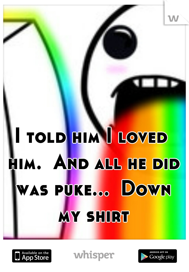 I told him I loved him.  And all he did was puke...  Down my shirt