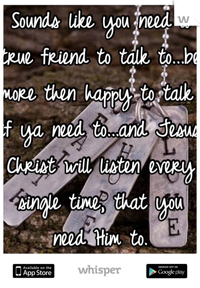 Sounds like you need a true friend to talk to...be more then happy to talk if ya need to...and Jesus Christ will listen every single time, that you need Him to. 