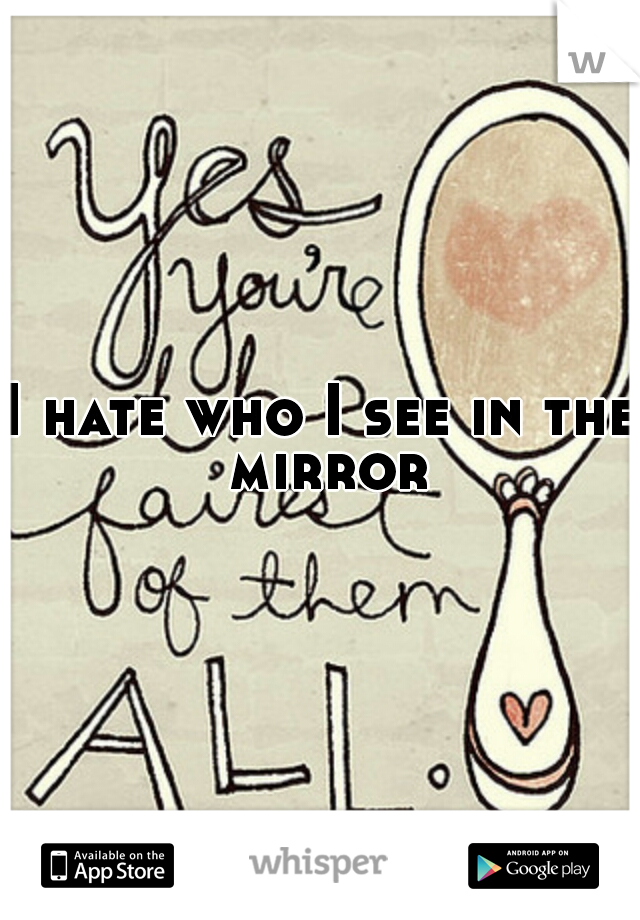 I hate who I see in the mirror