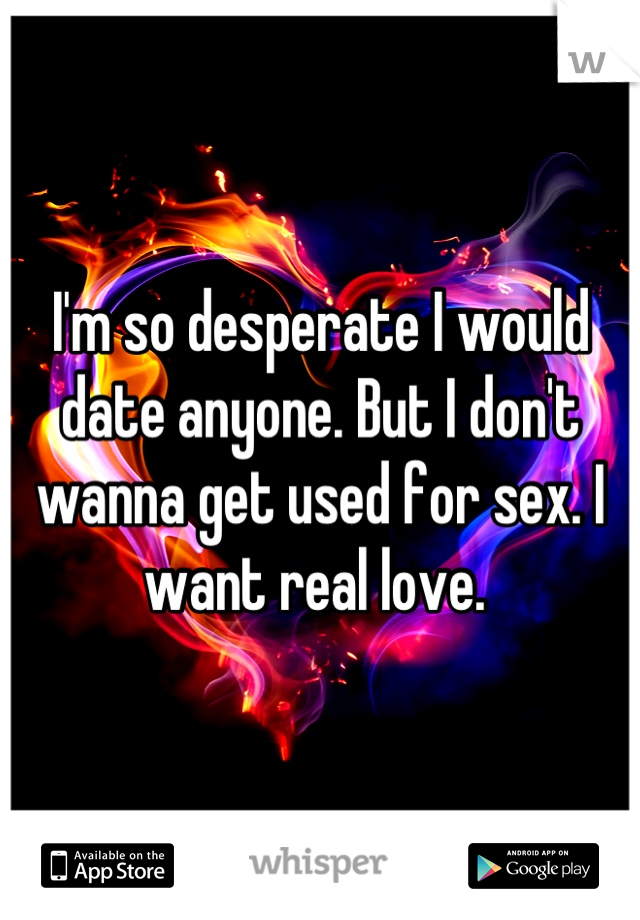 I'm so desperate I would date anyone. But I don't wanna get used for sex. I want real love. 