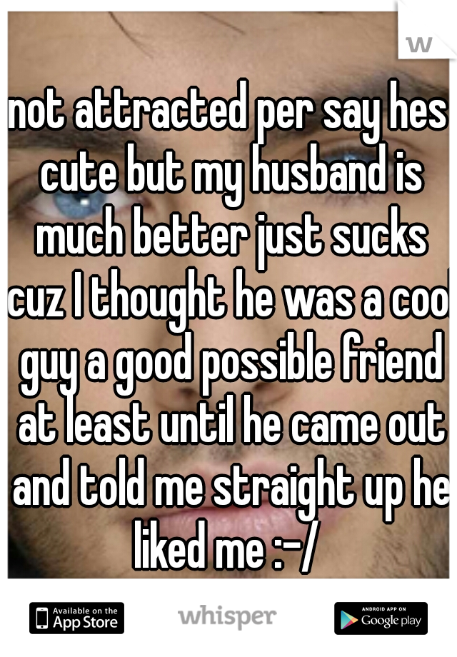 not attracted per say hes cute but my husband is much better just sucks cuz I thought he was a cool guy a good possible friend at least until he came out and told me straight up he liked me :-/ 