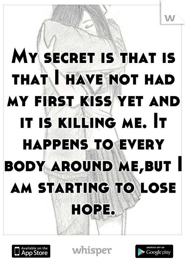 My secret is that is that I have not had my first kiss yet and it is killing me. It happens to every body around me,but I am starting to lose hope.