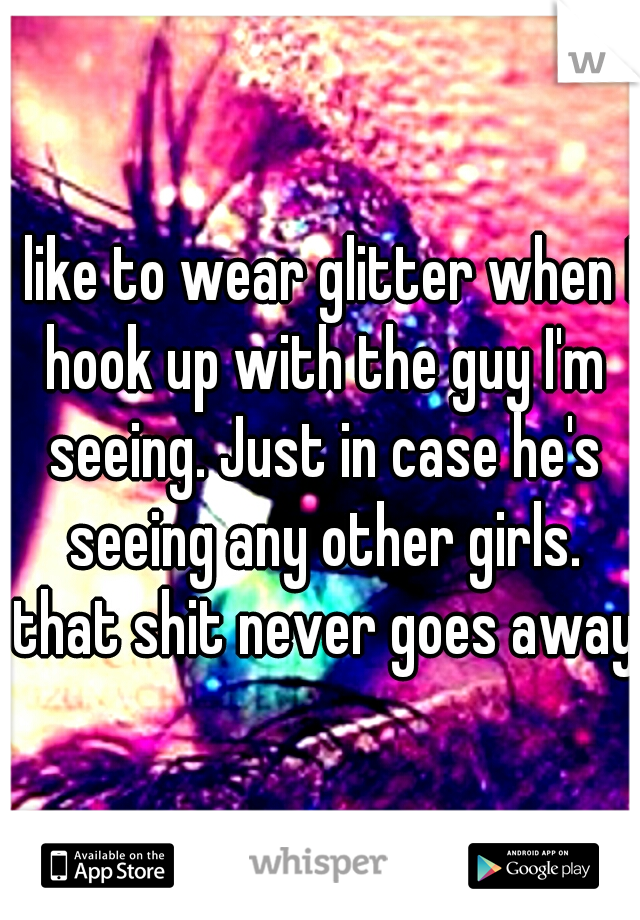 I like to wear glitter when I hook up with the guy I'm seeing. Just in case he's seeing any other girls. that shit never goes away.