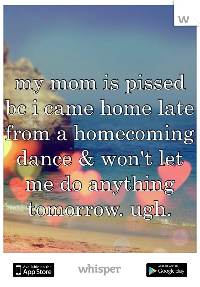 my mom is pissed bc i came home late from a homecoming dance & won't let me do anything tomorrow. ugh. 