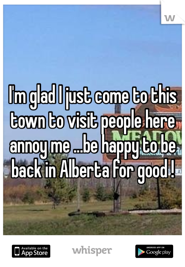 I'm glad I just come to this town to visit people here annoy me ...be happy to be back in Alberta for good ! 