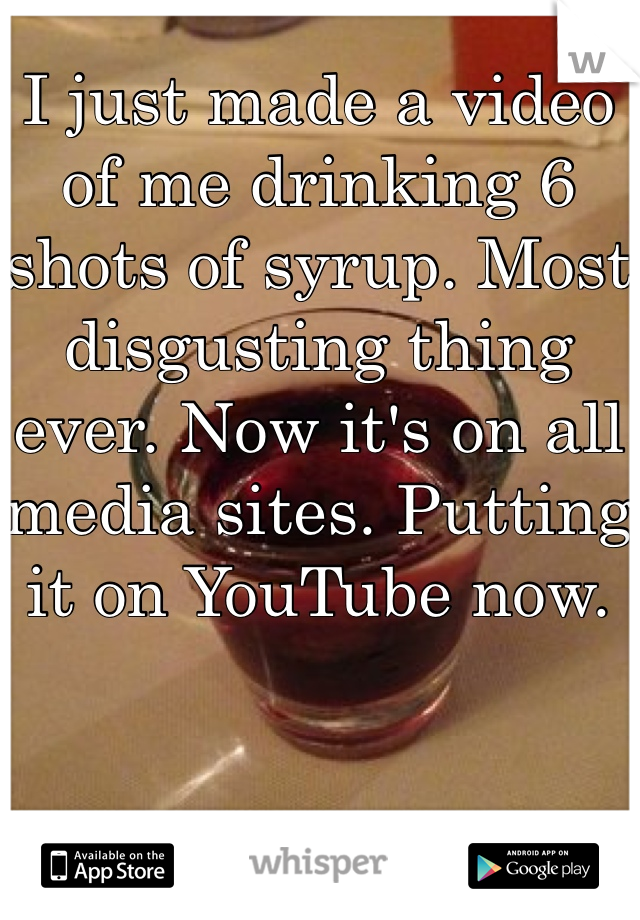 I just made a video of me drinking 6 shots of syrup. Most disgusting thing ever. Now it's on all media sites. Putting it on YouTube now. 