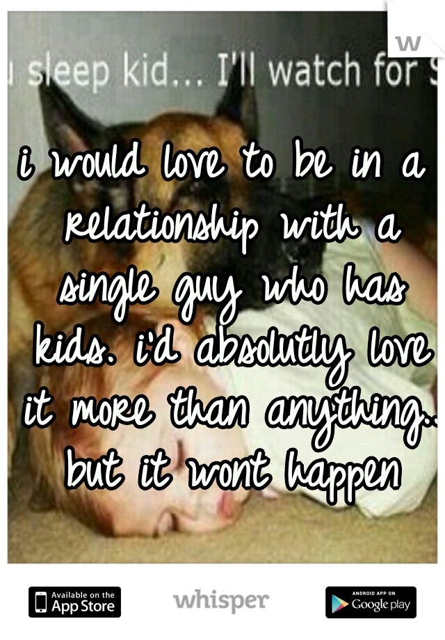i would love to be in a relationship with a single guy who has kids. i'd absolutly love it more than anything.. but it wont happen