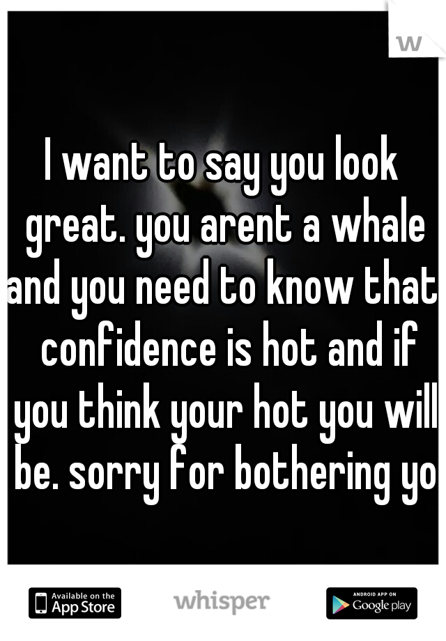 I want to say you look great. you arent a whale and you need to know that.  confidence is hot and if you think your hot you will be. sorry for bothering you