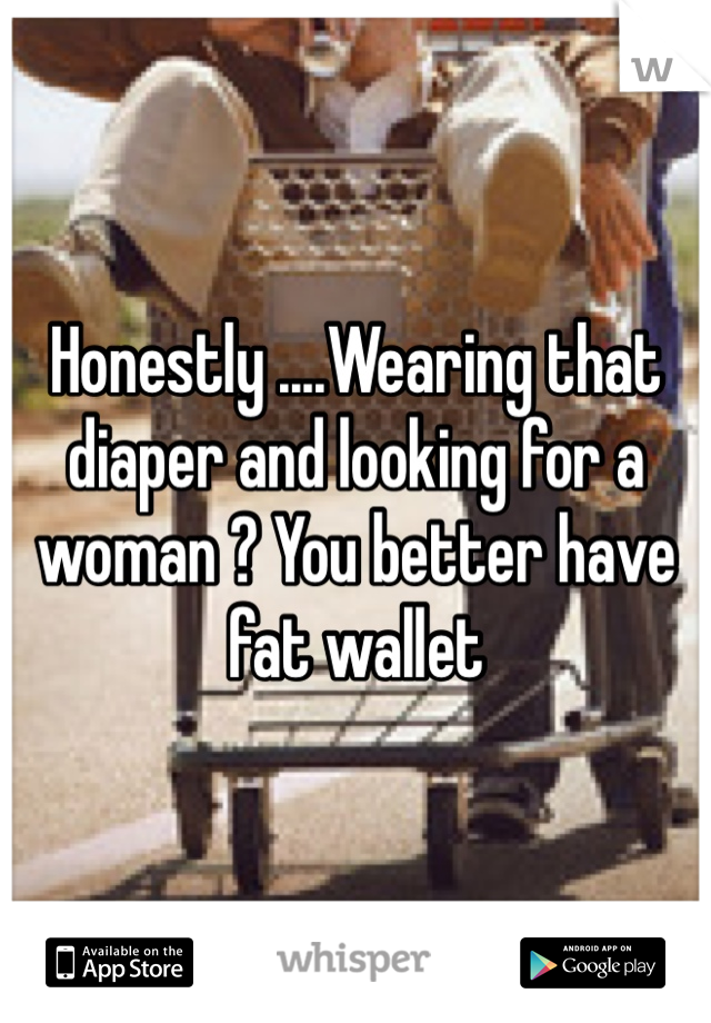 Honestly ....Wearing that diaper and looking for a woman ? You better have fat wallet 