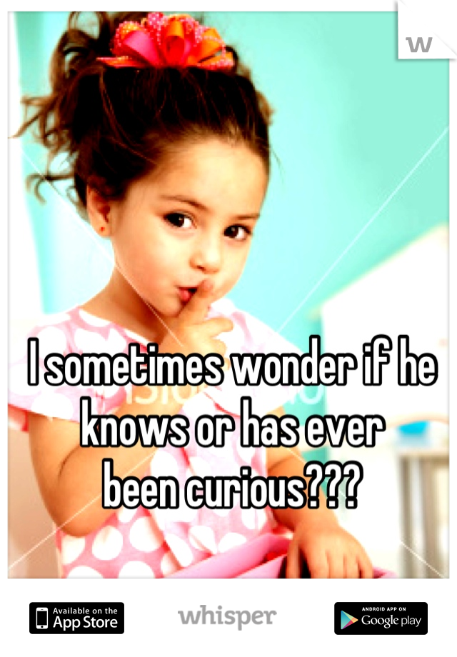 I sometimes wonder if he 
knows or has ever 
been curious???