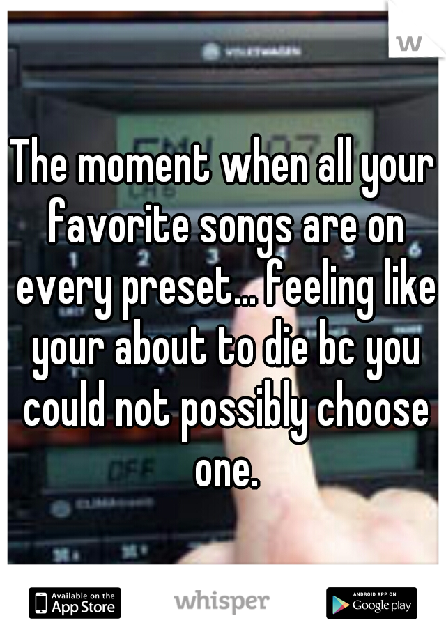 The moment when all your favorite songs are on every preset... feeling like your about to die bc you could not possibly choose one.