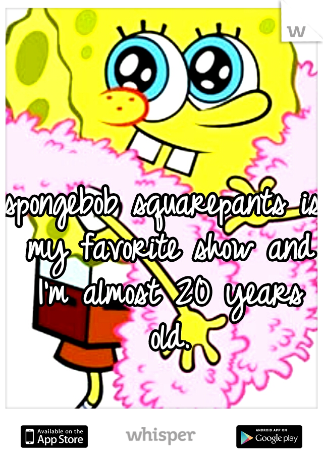 spongebob squarepants is my favorite show and I'm almost 20 years old.