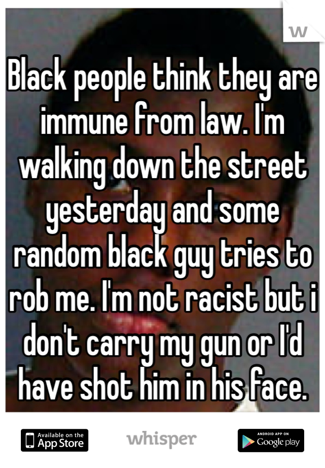 Black people think they are immune from law. I'm walking down the street yesterday and some random black guy tries to rob me. I'm not racist but i don't carry my gun or I'd have shot him in his face. 