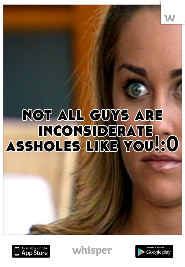 not all guys are inconsiderate assholes like you!:0 